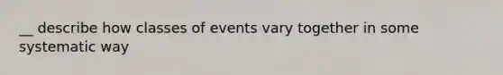 __ describe how classes of events vary together in some systematic way