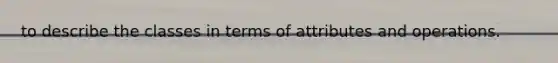 to describe the classes in terms of attributes and operations.