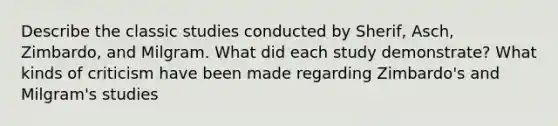 Describe the classic studies conducted by Sherif, Asch, Zimbardo, and Milgram. What did each study demonstrate? What kinds of criticism have been made regarding Zimbardo's and Milgram's studies