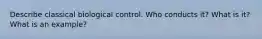 Describe classical biological control. Who conducts it? What is it? What is an example?