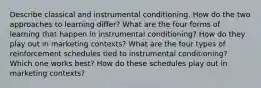 Describe classical and instrumental conditioning. How do the two approaches to learning differ? What are the four forms of learning that happen in instrumental conditioning? How do they play out in marketing contexts? What are the four types of reinforcement schedules tied to instrumental conditioning? Which one works best? How do these schedules play out in marketing contexts?