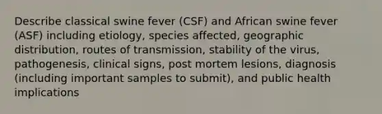 Describe classical swine fever (CSF) and African swine fever (ASF) including etiology, species affected, geographic distribution, routes of transmission, stability of the virus, pathogenesis, clinical signs, post mortem lesions, diagnosis (including important samples to submit), and public health implications