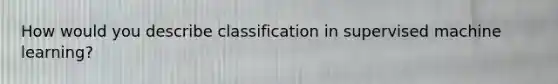 How would you describe classification in supervised machine learning?