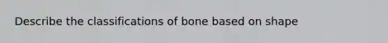 Describe the classifications of bone based on shape