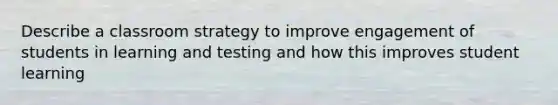 Describe a classroom strategy to improve engagement of students in learning and testing and how this improves student learning