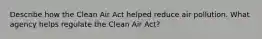 Describe how the Clean Air Act helped reduce air pollution. What agency helps regulate the Clean Air Act?