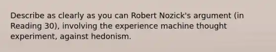 Describe as clearly as you can Robert Nozick's argument (in Reading 30), involving the experience machine thought experiment, against hedonism.