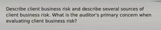 Describe client business risk and describe several sources of client business risk. What is the auditor's primary concern when evaluating client business risk?