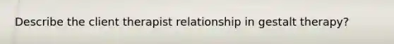 Describe the client therapist relationship in gestalt therapy?