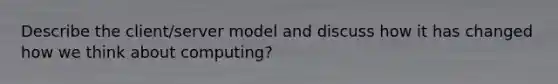 Describe the client/server model and discuss how it has changed how we think about computing?