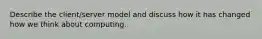 Describe the client/server model and discuss how it has changed how we think about computing.