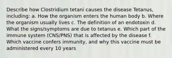 Describe how Clostridium tetani causes the disease Tetanus, including: a. How the organism enters the human body b. Where the organism usually lives c. The definition of an endotoxin d. What the signs/symptoms are due to tetanus e. Which part of the immune system (CNS/PNS) that is affected by the disease f. Which vaccine confers immunity, and why this vaccine must be administered every 10 years