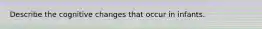Describe the cognitive changes that occur in infants.