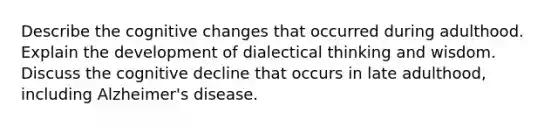 Describe the cognitive changes that occurred during adulthood. Explain the development of dialectical thinking and wisdom. Discuss the cognitive decline that occurs in late adulthood, including Alzheimer's disease.