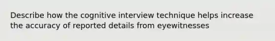 Describe how the cognitive interview technique helps increase the accuracy of reported details from eyewitnesses