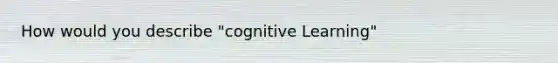 How would you describe "cognitive Learning"