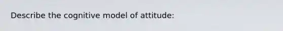 Describe the cognitive model of attitude: