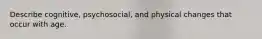 Describe cognitive, psychosocial, and physical changes that occur with age.