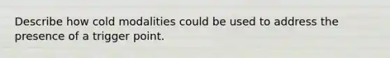 Describe how cold modalities could be used to address the presence of a trigger point.