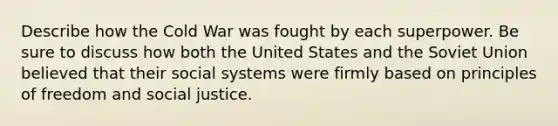 Describe how the Cold War was fought by each superpower. Be sure to discuss how both the United States and the Soviet Union believed that their social systems were firmly based on principles of freedom and social justice.