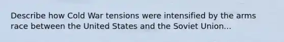 Describe how Cold War tensions were intensified by the arms race between the United States and the Soviet Union...