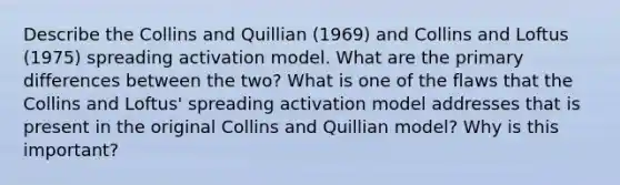 Describe the Collins and Quillian (1969) and Collins and Loftus (1975) spreading activation model. What are the primary differences between the two? What is one of the flaws that the Collins and Loftus' spreading activation model addresses that is present in the original Collins and Quillian model? Why is this important?