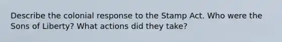 Describe the colonial response to the Stamp Act. Who were the Sons of Liberty? What actions did they take?