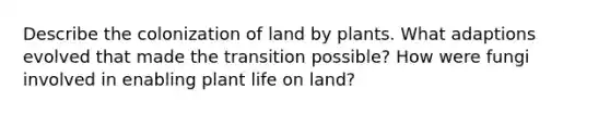 Describe the colonization of land by plants. What adaptions evolved that made the transition possible? How were fungi involved in enabling plant <a href='https://www.questionai.com/knowledge/k9VzeMAjx8-life-on-land' class='anchor-knowledge'>life on land</a>?