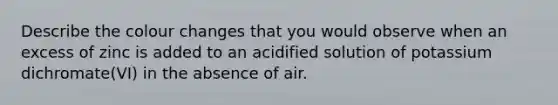 Describe the colour changes that you would observe when an excess of zinc is added to an acidified solution of potassium dichromate(VI) in the absence of air.