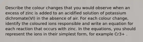 Describe the colour changes that you would observe when an excess of zinc is added to an acidified solution of potassium dichromate(VI) in the absence of air. For each colour change, identify the coloured ions responsible and write an equation for each reaction that occurs with zinc. In the equations, you should represent the ions in their simplest form, for example Cr3+ .