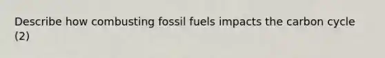 Describe how combusting <a href='https://www.questionai.com/knowledge/kMJQN94mJQ-fossil-fuels' class='anchor-knowledge'>fossil fuels</a> impacts <a href='https://www.questionai.com/knowledge/kMvxsmmBPd-the-carbon-cycle' class='anchor-knowledge'>the carbon cycle</a> (2)