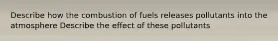 Describe how the combustion of fuels releases pollutants into the atmosphere Describe the effect of these pollutants