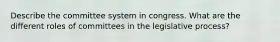 Describe the committee system in congress. What are the different roles of committees in the legislative process?