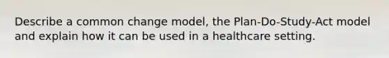 Describe a common change model, the Plan-Do-Study-Act model and explain how it can be used in a healthcare setting.