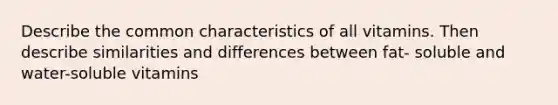 Describe the common characteristics of all vitamins. Then describe similarities and differences between fat- soluble and water-soluble vitamins