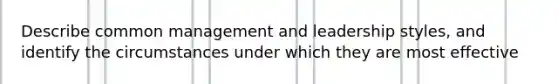 Describe common management and leadership styles, and identify the circumstances under which they are most effective