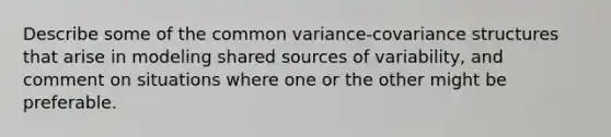 Describe some of the common variance-covariance structures that arise in modeling shared sources of variability, and comment on situations where one or the other might be preferable.