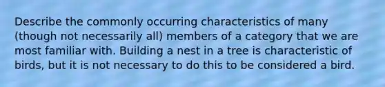 Describe the commonly occurring characteristics of many (though not necessarily all) members of a category that we are most familiar with. Building a nest in a tree is characteristic of birds, but it is not necessary to do this to be considered a bird.