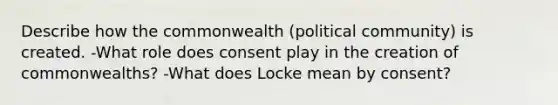 Describe how the commonwealth (political community) is created. -What role does consent play in the creation of commonwealths? -What does Locke mean by consent?