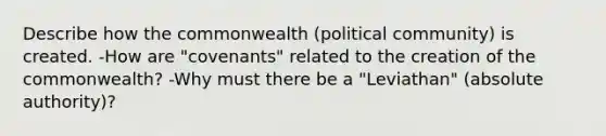 Describe how the commonwealth (political community) is created. -How are "covenants" related to the creation of the commonwealth? -Why must there be a "Leviathan" (absolute authority)?