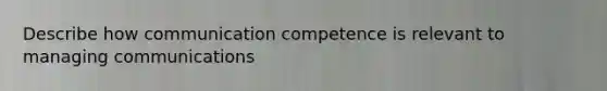 Describe how communication competence is relevant to managing communications