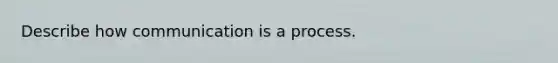 Describe how communication is a process.