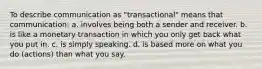 To describe communication as "transactional" means that communication: a. involves being both a sender and receiver. b. is like a monetary transaction in which you only get back what you put in. c. is simply speaking. d. is based more on what you do (actions) than what you say.