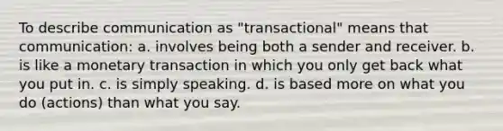 To describe communication as "transactional" means that communication: a. involves being both a sender and receiver. b. is like a monetary transaction in which you only get back what you put in. c. is simply speaking. d. is based more on what you do (actions) than what you say.