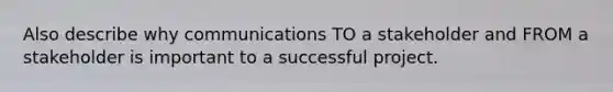 Also describe why communications TO a stakeholder and FROM a stakeholder is important to a successful project.