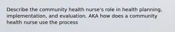 Describe the community health nurse's role in health planning, implementation, and evaluation. AKA how does a community health nurse use the process