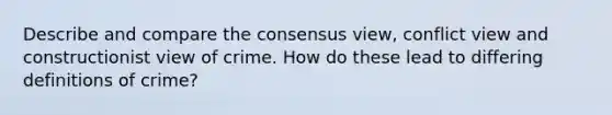 Describe and compare the consensus view, conflict view and constructionist view of crime. How do these lead to differing definitions of crime?