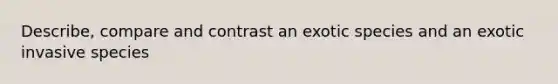 Describe, compare and contrast an exotic species and an exotic invasive species