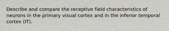 Describe and compare the receptive field characteristics of neurons in the primary visual cortex and in the inferior temporal cortex (IT).