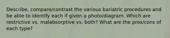 Describe, compare/contrast the various bariatric procedures and be able to identify each if given a photo/diagram. Which are restrictive vs. malabsorptive vs. both? What are the pros/cons of each type?